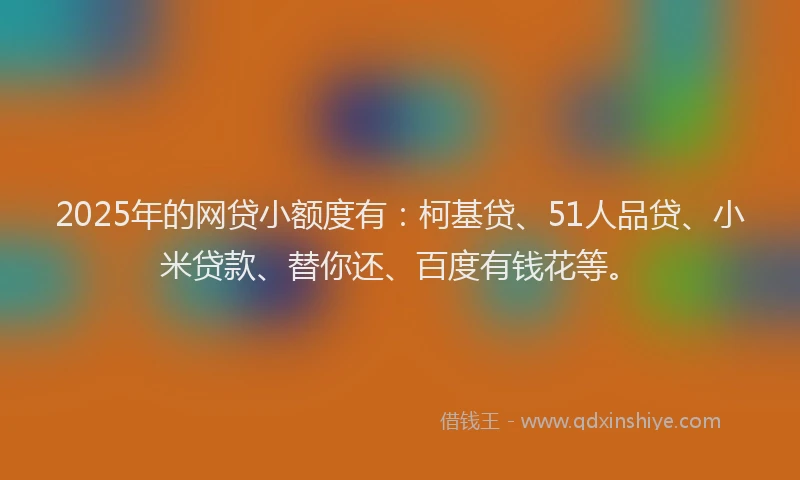 2025年的网贷小额度有：柯基贷、51人品贷、小米贷款、替你还、百度有钱花等。