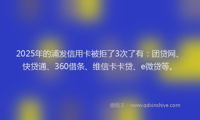 2025年的浦发信用卡被拒了3次了有：团贷网、快贷通、360借条、维信卡卡贷、e微贷等。