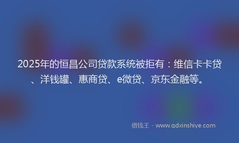 2025年的恒昌公司贷款系统被拒有：维信卡卡贷、洋钱罐、惠商贷、e微贷、京东金融等。