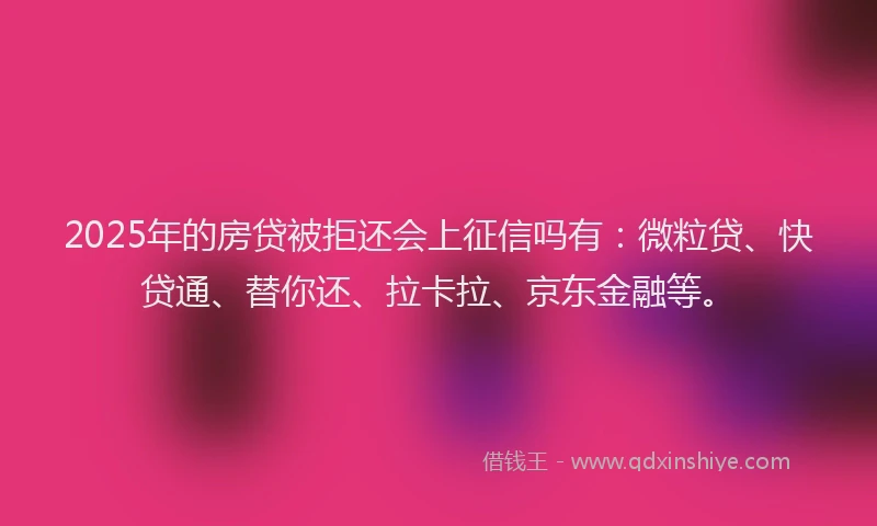 2025年的房贷被拒还会上征信吗有：微粒贷、快贷通、替你还、拉卡拉、京东金融等。