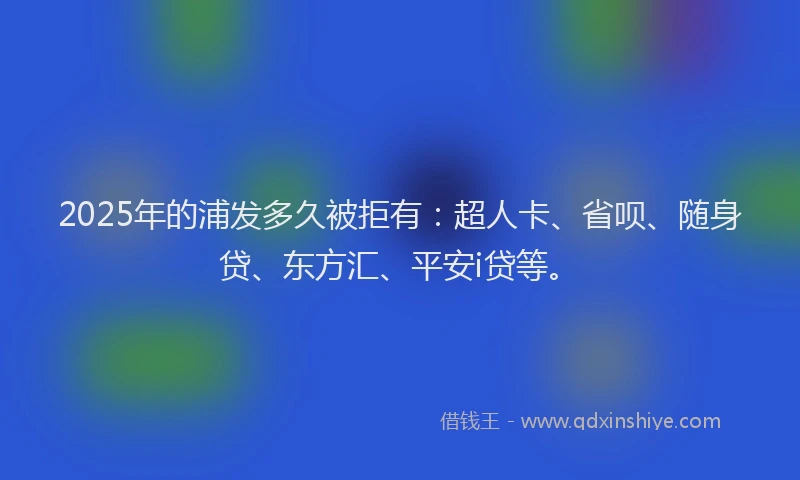 2025年的浦发多久被拒有：超人卡、省呗、随身贷、东方汇、平安i贷等。