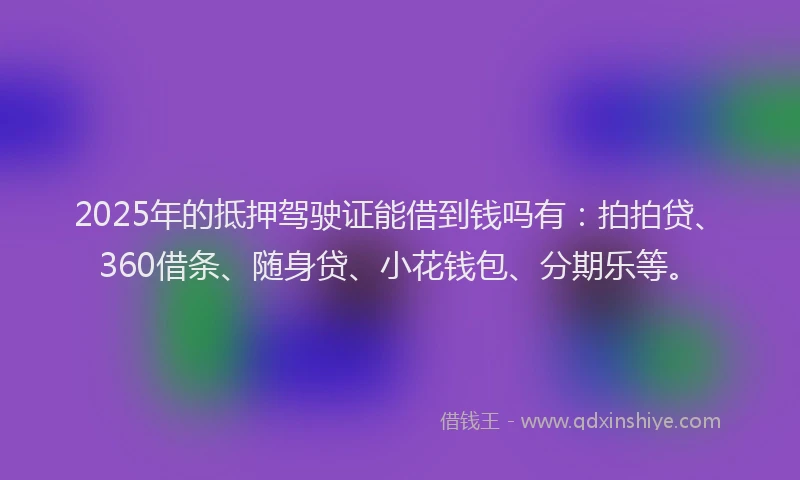 2025年的抵押驾驶证能借到钱吗有：拍拍贷、360借条、随身贷、小花钱包、分期乐等。
