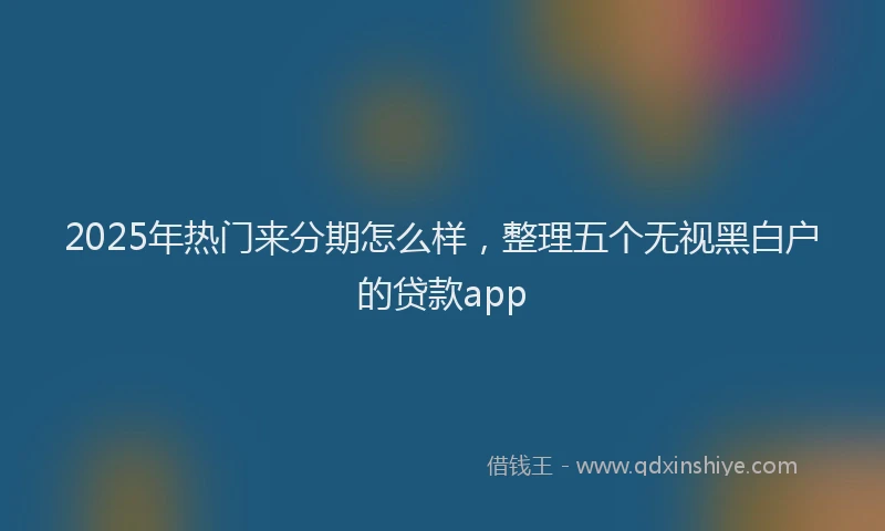 2025年热门来分期怎么样，整理五个无视黑白户的贷款app