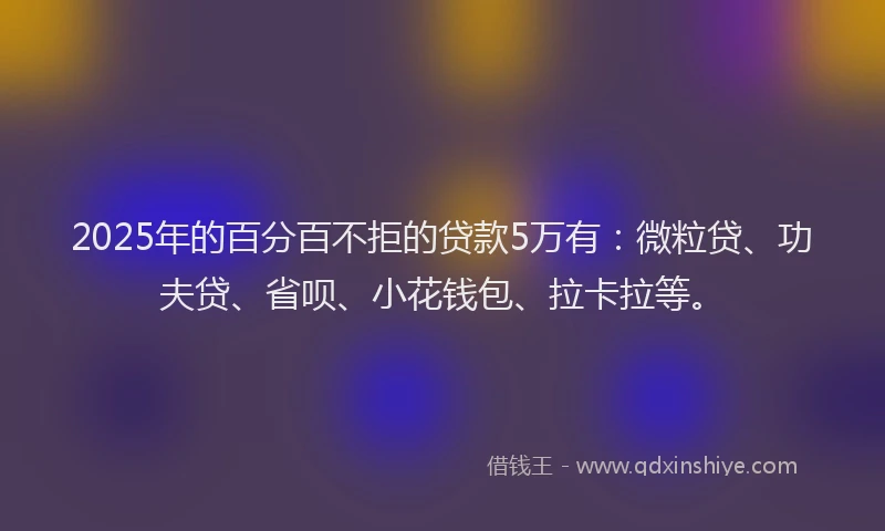 2025年的百分百不拒的贷款5万有：微粒贷、功夫贷、省呗、小花钱包、拉卡拉等。