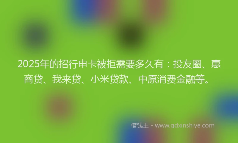 2025年的招行申卡被拒需要多久有：投友圈、惠商贷、我来贷、小米贷款、中原消费金融等。