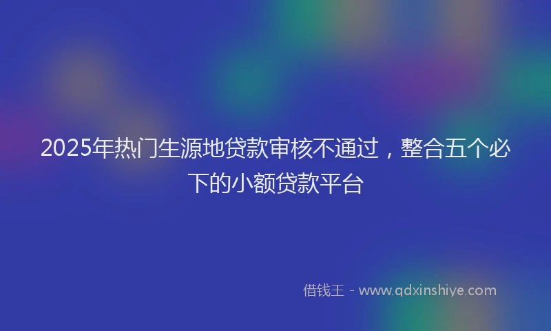 2025年热门生源地贷款审核不通过，整合五个必下的小额贷款平台