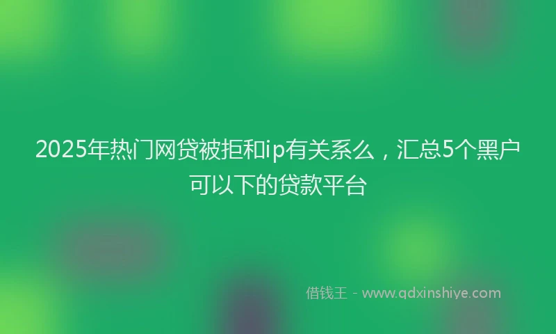2025年热门网贷被拒和ip有关系么，汇总5个黑户可以下的贷款平台