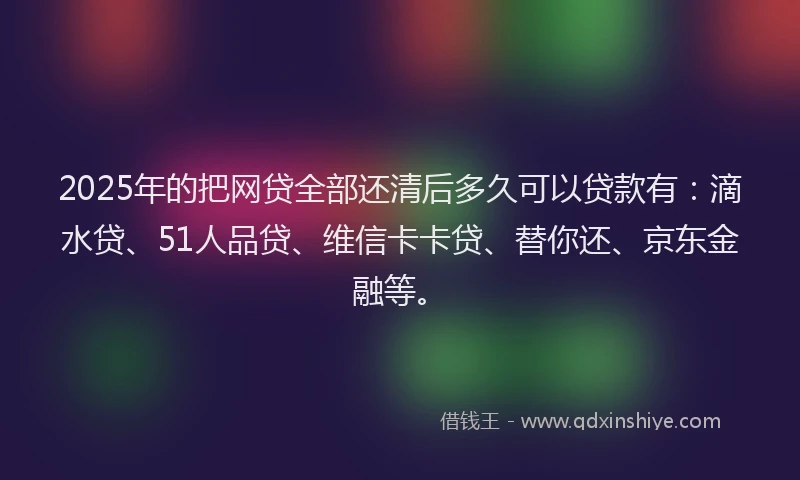 2025年的把网贷全部还清后多久可以贷款有：滴水贷、51人品贷、维信卡卡贷、替你还、京东金融等。