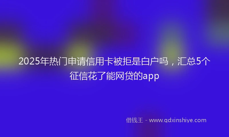 2025年热门申请信用卡被拒是白户吗，汇总5个征信花了能网贷的app