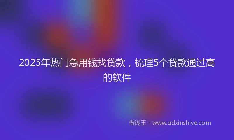 2025年热门急用钱找贷款，梳理5个贷款通过高的软件