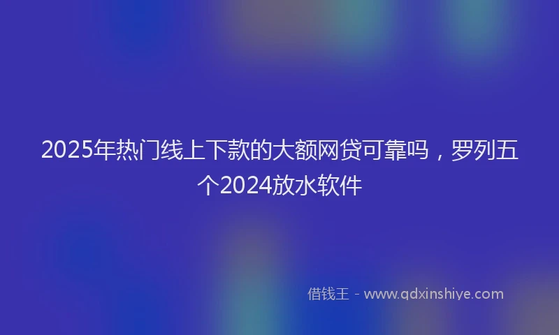 2025年热门线上下款的大额网贷可靠吗，罗列五个2024放水软件
