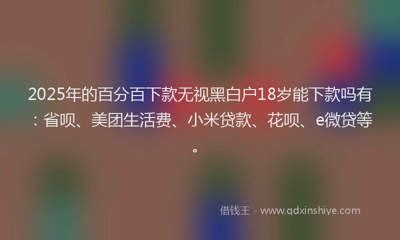 2025年的百分百下款无视黑白户18岁能下款吗有：省呗、美团生活费、小米贷款、花呗、e微贷等。