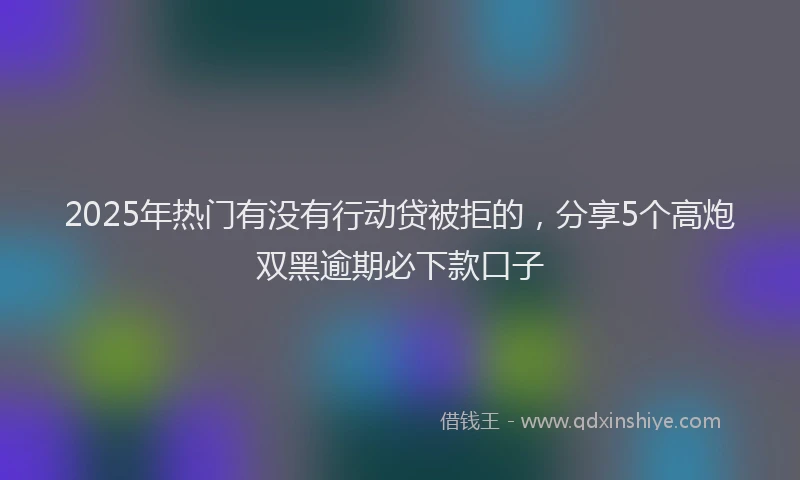 2025年热门有没有行动贷被拒的，分享5个高炮双黑逾期必下款口子