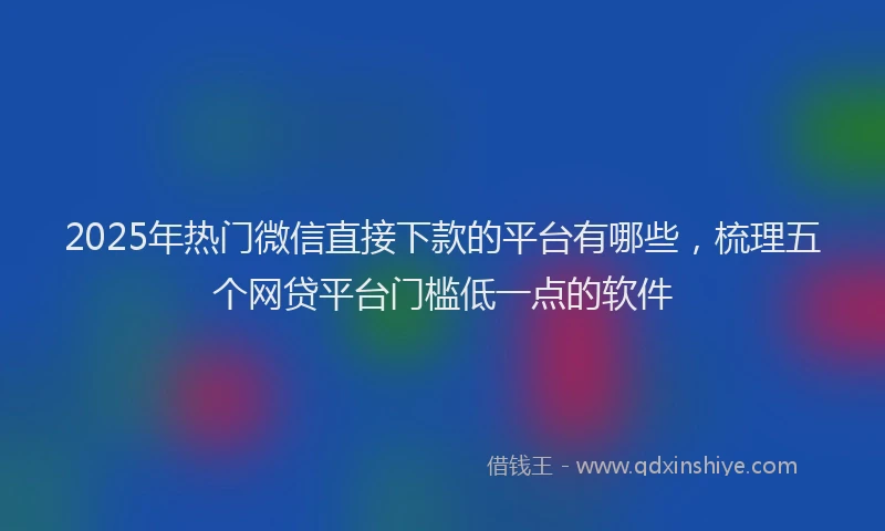 2025年热门微信直接下款的平台有哪些，梳理五个网贷平台门槛低一点的软件