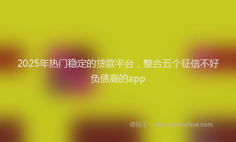 2025年热门稳定的贷款平台，整合五个征信不好负债高的app