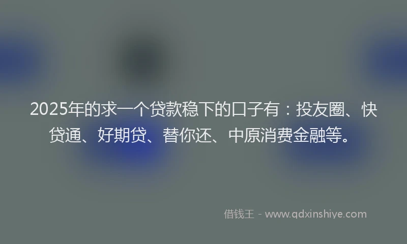 2025年的求一个贷款稳下的口子有：投友圈、快贷通、好期贷、替你还、中原消费金融等。