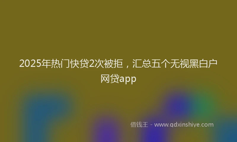 2025年热门快贷2次被拒，汇总五个无视黑白户网贷app