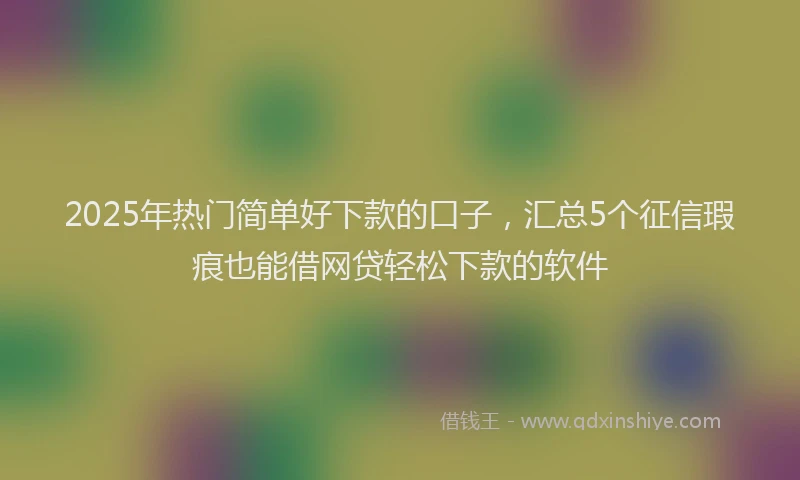 2025年热门简单好下款的口子，汇总5个征信瑕疵也能借网贷轻松下款的软件