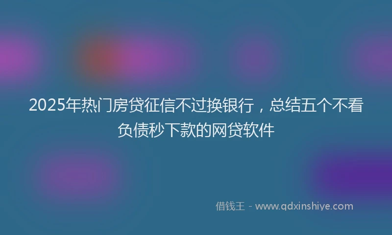 2025年热门房贷征信不过换银行，总结五个不看负债秒下款的网贷软件