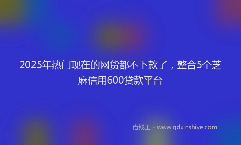 2025年热门现在的网货都不下款了，整合5个芝麻信用600贷款平台