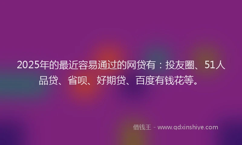 2025年的最近容易通过的网贷有：投友圈、51人品贷、省呗、好期贷、百度有钱花等。