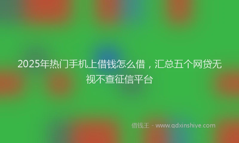 2025年热门手机上借钱怎么借，汇总五个网贷无视不查征信平台