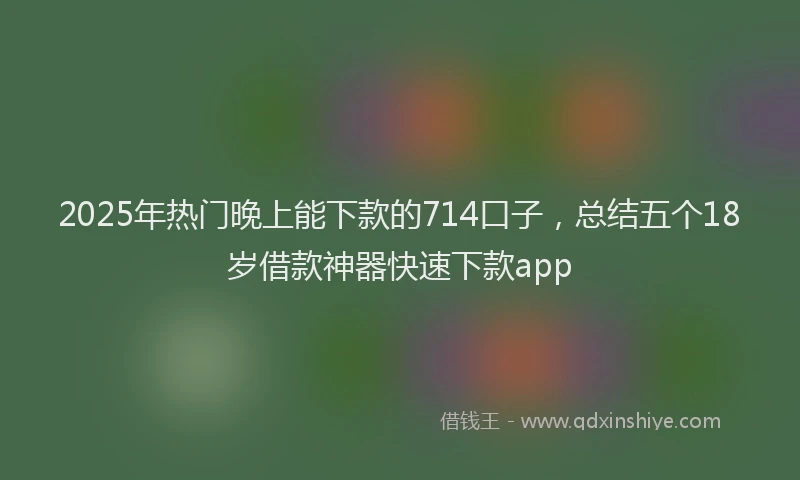 2025年热门晚上能下款的714口子，总结五个18岁借款神器快速下款app