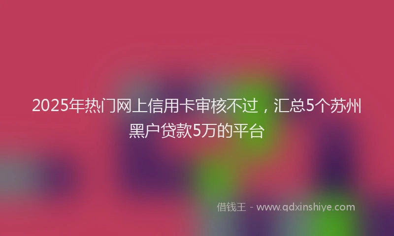 2025年热门网上信用卡审核不过，汇总5个苏州黑户贷款5万的平台