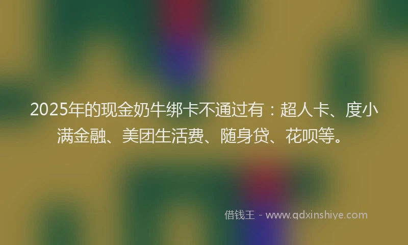 2025年的现金奶牛绑卡不通过有：超人卡、度小满金融、美团生活费、随身贷、花呗等。