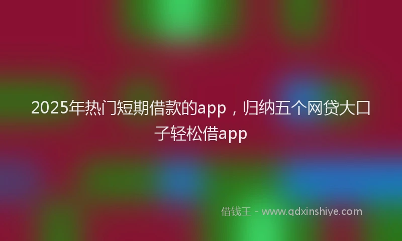 2025年热门短期借款的app，归纳五个网贷大口子轻松借app