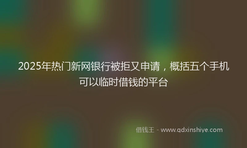 2025年热门新网银行被拒又申请，概括五个手机可以临时借钱的平台