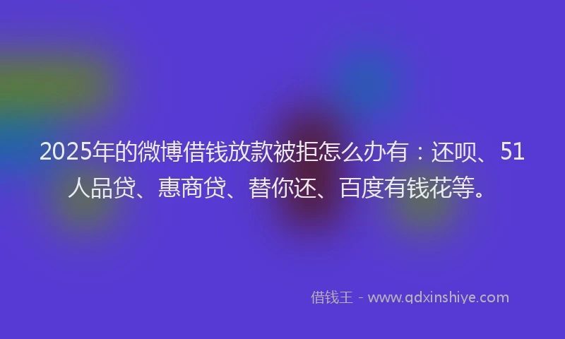 2025年的微博借钱放款被拒怎么办有：还呗、51人品贷、惠商贷、替你还、百度有钱花等。