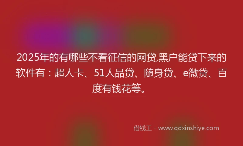 2025年的有哪些不看征信的网贷,黑户能贷下来的软件有：超人卡、51人品贷、随身贷、e微贷、百度有钱花等。