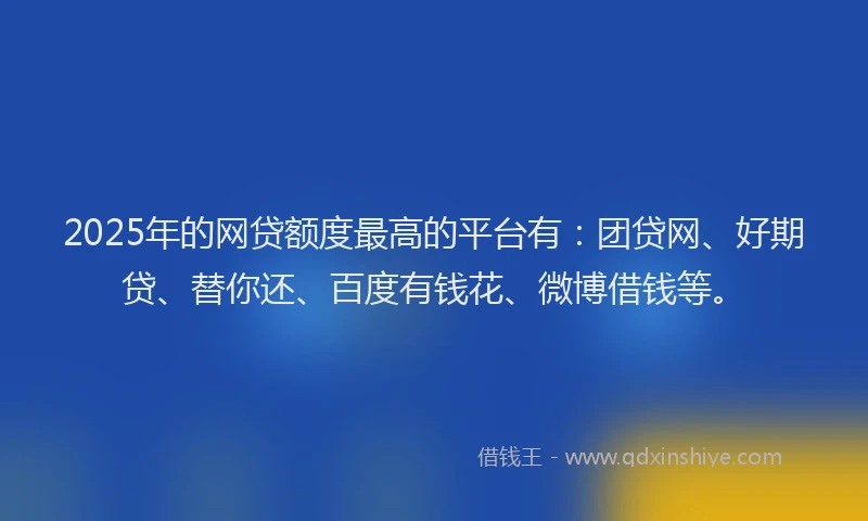 2025年的网贷额度最高的平台有：团贷网、好期贷、替你还、百度有钱花、微博借钱等。