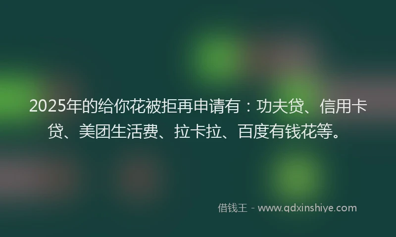 2025年的给你花被拒再申请有：功夫贷、信用卡贷、美团生活费、拉卡拉、百度有钱花等。