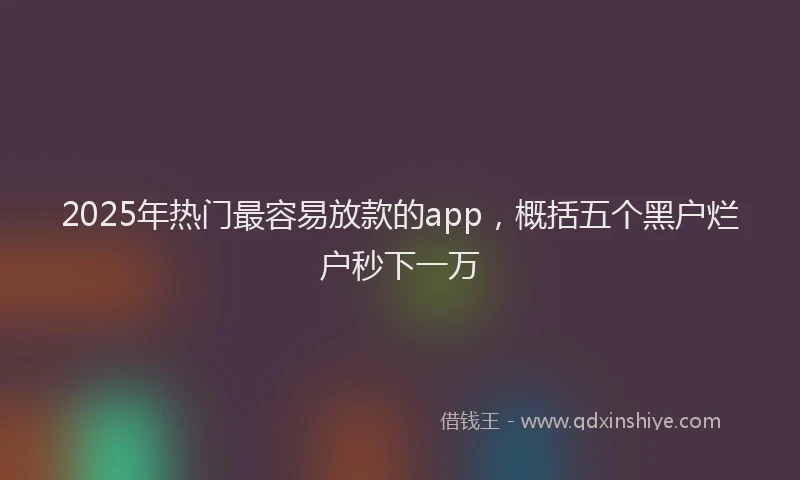 2025年热门最容易放款的app，概括五个黑户烂户秒下一万