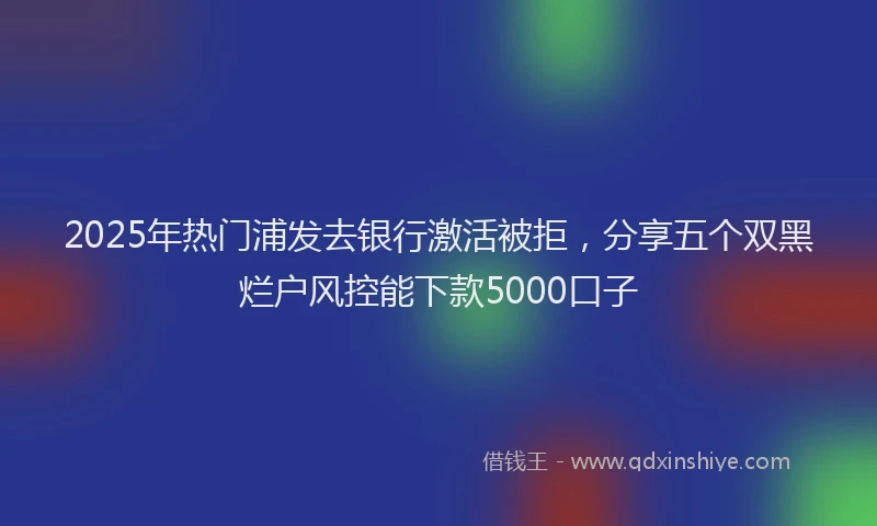 2025年热门浦发去银行激活被拒，分享五个双黑烂户风控能下款5000口子