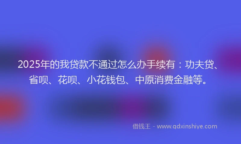 2025年的我贷款不通过怎么办手续有：功夫贷、省呗、花呗、小花钱包、中原消费金融等。