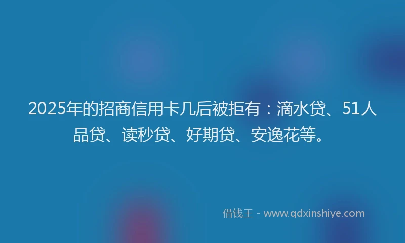 2025年的招商信用卡几后被拒有：滴水贷、51人品贷、读秒贷、好期贷、安逸花等。