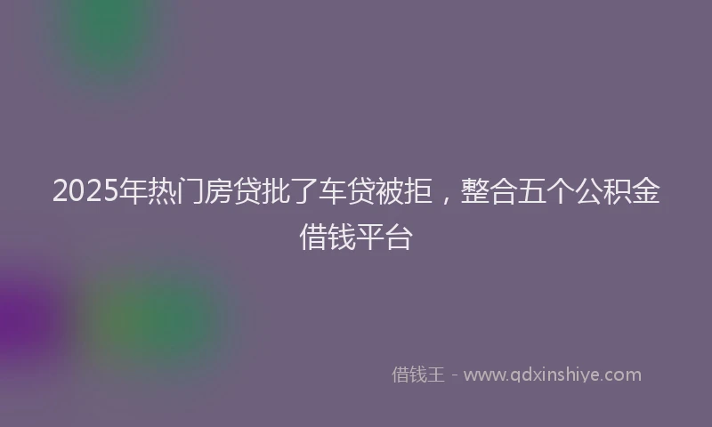 2025年热门房贷批了车贷被拒，整合五个公积金借钱平台