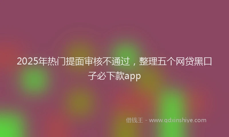 2025年热门提面审核不通过，整理五个网贷黑口子必下款app