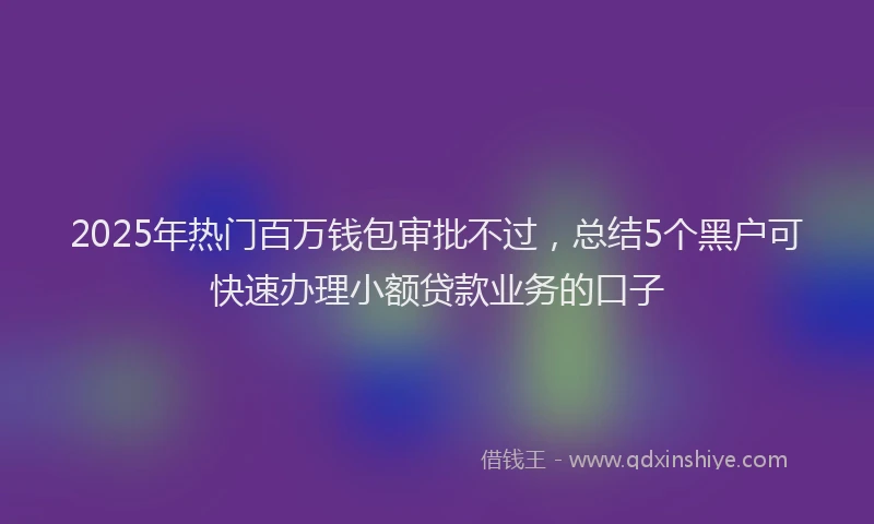 2025年热门百万钱包审批不过，总结5个黑户可快速办理小额贷款业务的口子