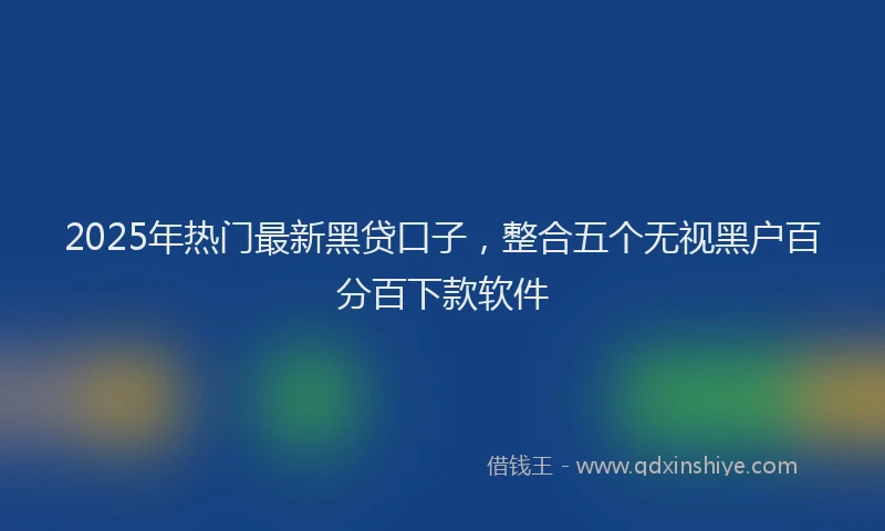 2025年热门最新黑贷口子，整合五个无视黑户百分百下款软件