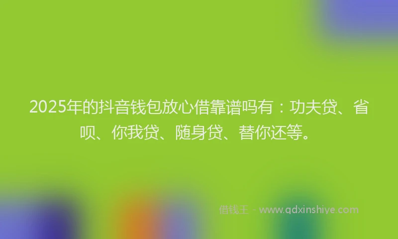 2025年的抖音钱包放心借靠谱吗有：功夫贷、省呗、你我贷、随身贷、替你还等。