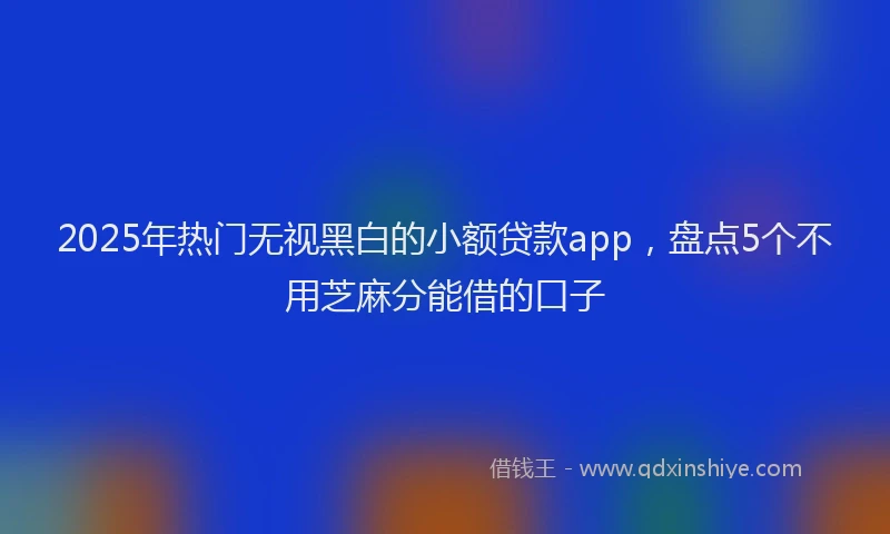 2025年热门无视黑白的小额贷款app，盘点5个不用芝麻分能借的口子