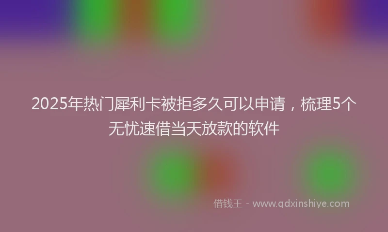 2025年热门犀利卡被拒多久可以申请，梳理5个无忧速借当天放款的软件
