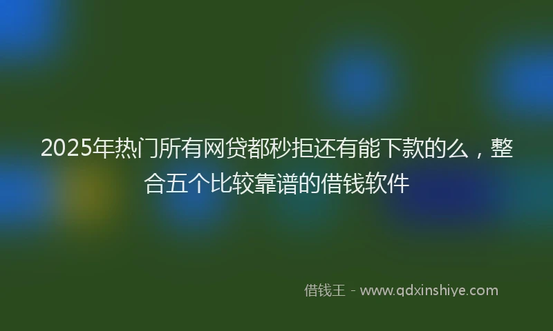2025年热门所有网贷都秒拒还有能下款的么，整合五个比较靠谱的借钱软件