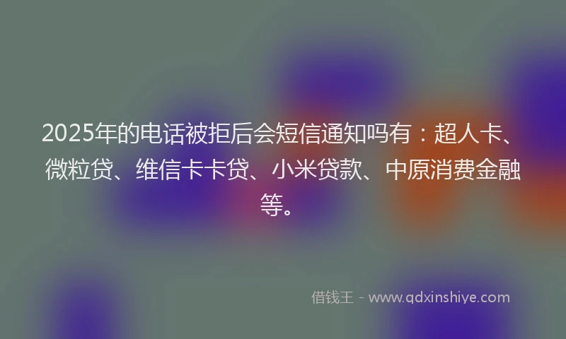 2025年的电话被拒后会短信通知吗有：超人卡、微粒贷、维信卡卡贷、小米贷款、中原消费金融等。