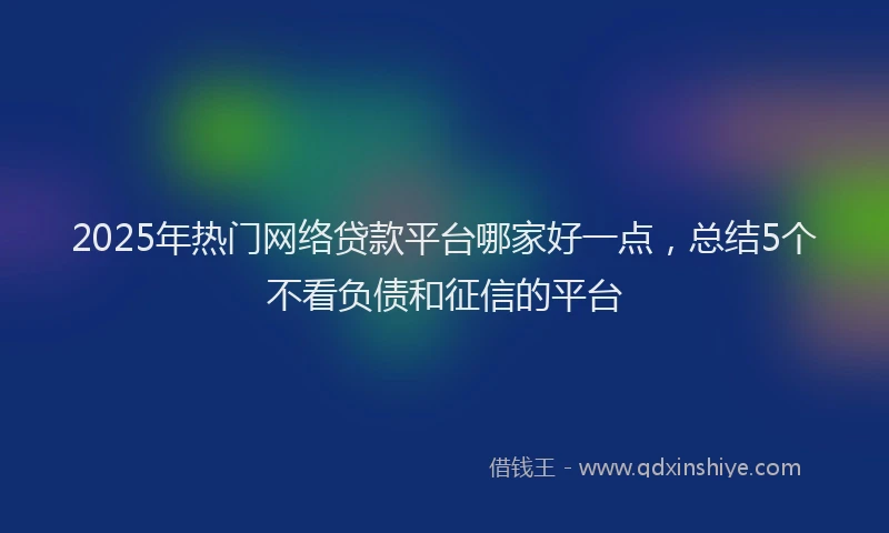 2025年热门网络贷款平台哪家好一点，总结5个不看负债和征信的平台