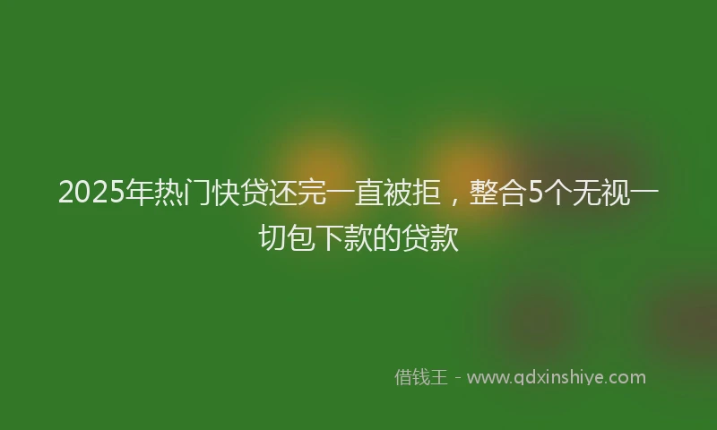 2025年热门快贷还完一直被拒，整合5个无视一切包下款的贷款